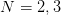 N =  2,3  