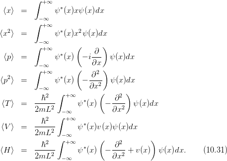           ∫ +∞
 ⟨x⟩  =        ψ ∗(x)xψ (x)dx
           −∞
          ∫ +∞
⟨x2⟩  =        ψ ∗(x)x2ψ (x)dx
          ∫−∞        (       )
            +∞   ∗        ∂--
 ⟨p⟩  =        ψ  (x)  − i∂x   ψ(x)dx
          ∫−∞+∞       (       )
   2             ∗       -∂2-
 ⟨p ⟩  =    −∞  ψ  (x)  − ∂x2   ψ(x)dx
             2  ∫ + ∞       (    2 )
 ⟨T⟩  =   --ℏ---      ψ∗(x)  − -∂--  ψ (x)dx
          2mL2   − ∞           ∂x2
             2  ∫ + ∞
 ⟨V⟩  =   --ℏ---      ψ∗(x)v(x )ψ (x)dx
          2mL2   − ∞
            ℏ2  ∫ + ∞       (   ∂2        )
⟨H ⟩  =   -----2      ψ∗(x)  − ---2 + v(x)  ψ (x )dx.    (10.31)
          2mL    − ∞           ∂x
